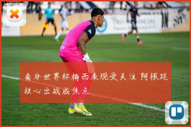 南非世界杯梅西表现受关注 阿根廷核心出战成焦点