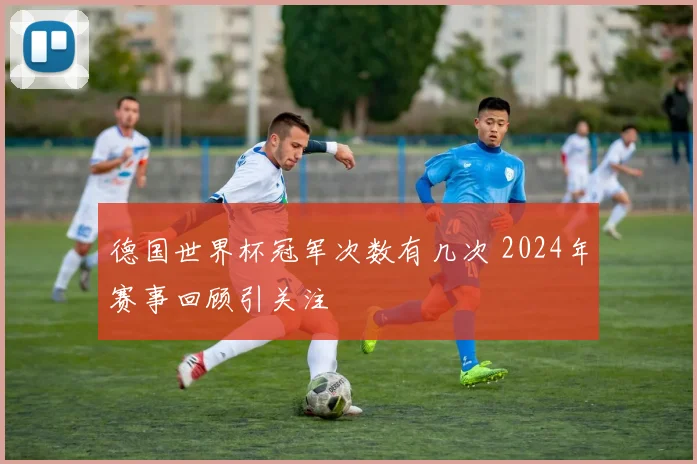 德国世界杯冠军次数有几次 2024年赛事回顾引关注